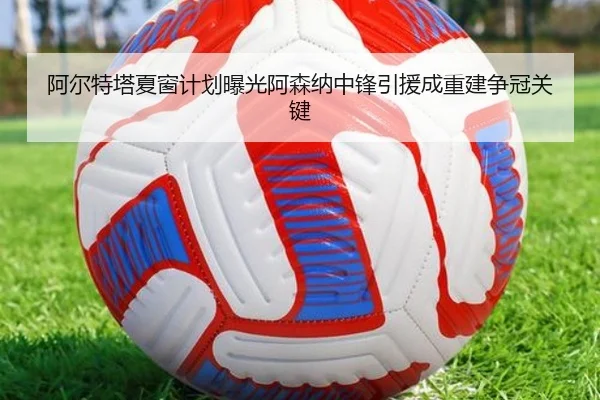 阿尔特塔夏窗计划曝光阿森纳中锋引援成重建争冠关键