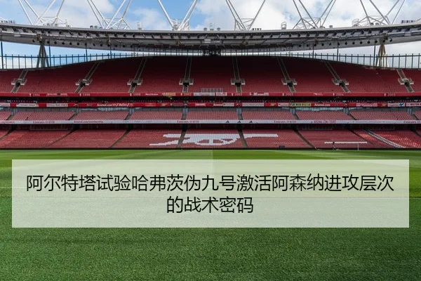 阿尔特塔试验哈弗茨伪九号激活阿森纳进攻层次的战术密码